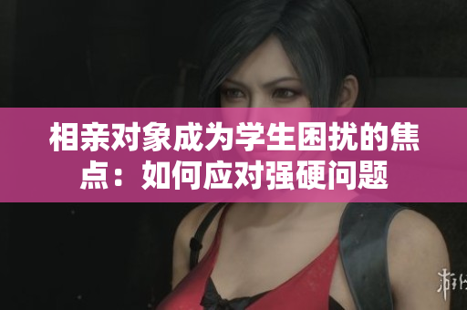 相親對象成為學(xué)生困擾的焦點：如何應(yīng)對強硬問題