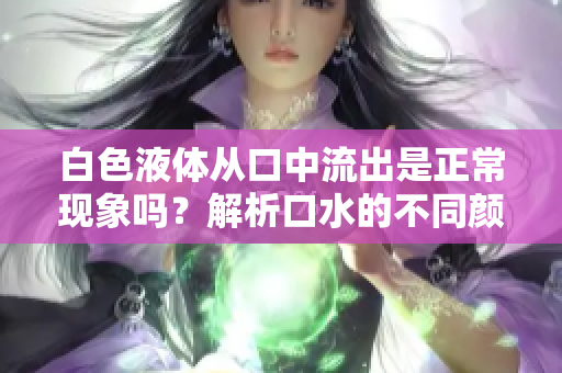 白色液體從口中流出是正?，F(xiàn)象嗎？解析口水的不同顏色及其可能原因