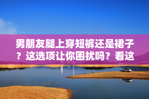 男朋友腿上穿短褲還是裙子？這選項(xiàng)讓你困擾嗎？看這里的建議！