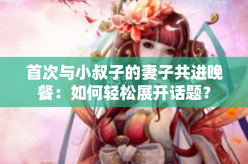 首次與小叔子的妻子共進(jìn)晚餐：如何輕松展開話題？