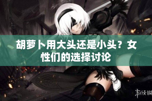 胡蘿卜用大頭還是小頭？女性們的選擇討論
