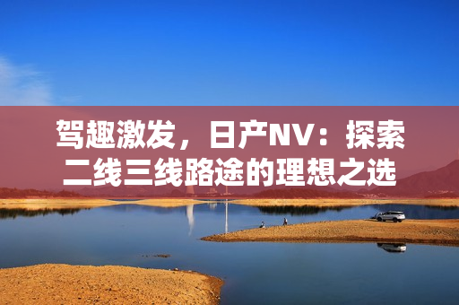 駕趣激發(fā)，日產(chǎn)NV：探索二線三線路途的理想之選
