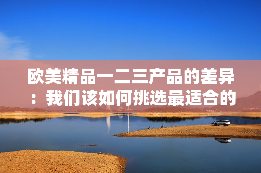 歐美精品一二三產(chǎn)品的差異：我們該如何挑選最適合的產(chǎn)品？