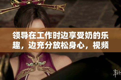領(lǐng)導(dǎo)在工作時(shí)邊享受奶的樂趣，邊充分放松身心，視頻在線觀看