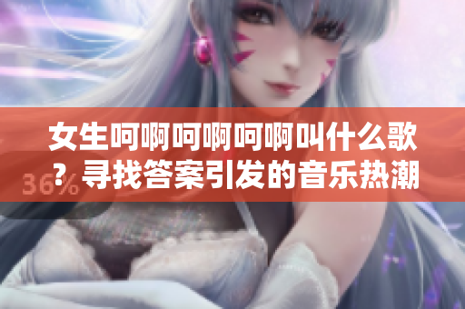 女生呵啊呵啊呵啊叫什么歌？尋找答案引發(fā)的音樂熱潮