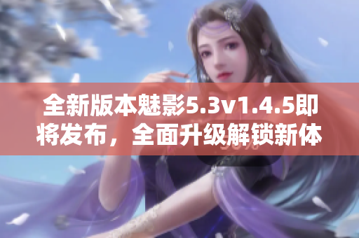 全新版本魅影5.3v1.4.5即將發(fā)布，全面升級(jí)解鎖新體驗(yàn)
