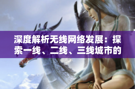 深度解析無(wú)線(xiàn)網(wǎng)絡(luò)發(fā)展：探索一線(xiàn)、二線(xiàn)、三線(xiàn)城市的不同