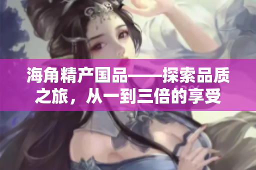 海角精產(chǎn)國(guó)品——探索品質(zhì)之旅，從一到三倍的享受