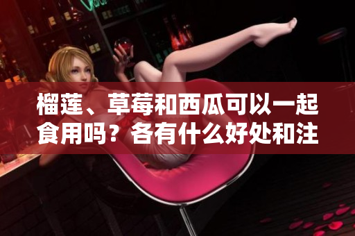 榴蓮、草莓和西瓜可以一起食用嗎？各有什么好處和注意事項(xiàng)？