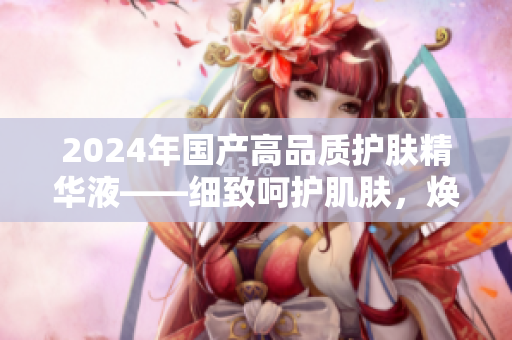 2024年國產(chǎn)高品質(zhì)護(hù)膚精華液——細(xì)致呵護(hù)肌膚，煥發(fā)活力