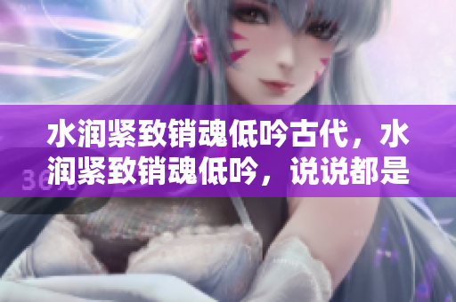 水潤(rùn)緊致銷(xiāo)魂低吟古代，水潤(rùn)緊致銷(xiāo)魂低吟，說(shuō)說(shuō)都是怎么的干對(duì)象的，睡眠を取らなくてもいい，睡覺(jué)抓著小雞一晚上會(huì)怎樣，睡過(guò)年紀(jì)最大的多少歲六十多403