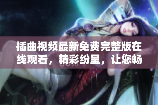 插曲視頻最新免費(fèi)完整版在線觀看，精彩紛呈，讓您暢享視聽(tīng)盛宴