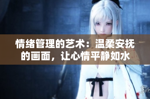 情緒管理的藝術(shù)：溫柔安撫的畫(huà)面，讓心情平靜如水