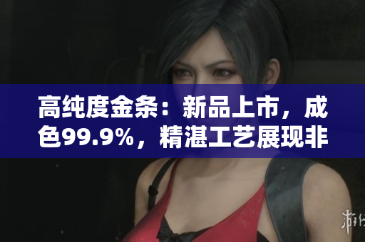 高純度金條：新品上市，成色99.9%，精湛工藝展現(xiàn)非凡品質(zhì)