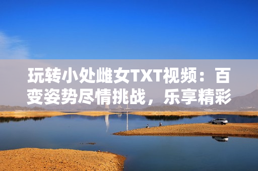 玩轉(zhuǎn)小處雌女TXT視頻：百變姿勢(shì)盡情挑戰(zhàn)，樂享精彩刺激！