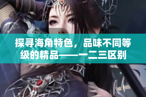 探尋海角特色，品味不同等級(jí)的精品——一二三區(qū)別