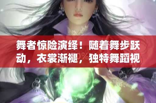 舞者驚險(xiǎn)演繹！隨著舞步躍動(dòng)，衣裳漸褪，獨(dú)特舞蹈視頻引爆眼球