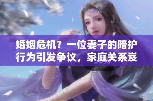 婚姻危機(jī)？一位妻子的陪護(hù)行為引發(fā)爭議，家庭關(guān)系岌岌可危！