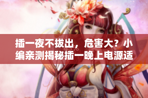 插一夜不拔出，危害大？小編親測揭秘插一晚上電源適配器危害，你不知道的真相！