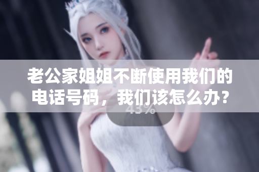 老公家姐姐不斷使用我們的電話號碼，我們該怎么辦？