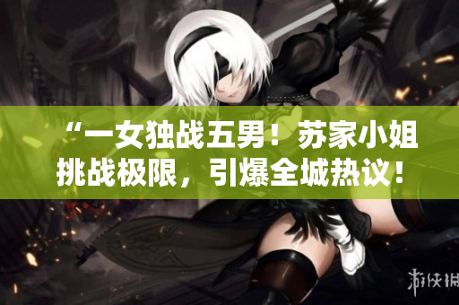 “一女獨(dú)戰(zhàn)五男！蘇家小姐挑戰(zhàn)極限，引爆全城熱議！”