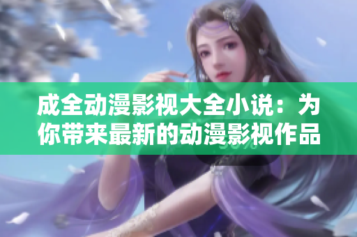 成全動漫影視大全小說：為你帶來最新的動漫影視作品，滿足你對精彩故事的渴望