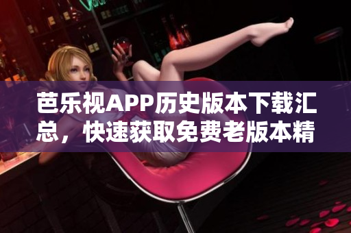 芭樂視APP歷史版本下載匯總，快速獲取免費老版本精彩內(nèi)容