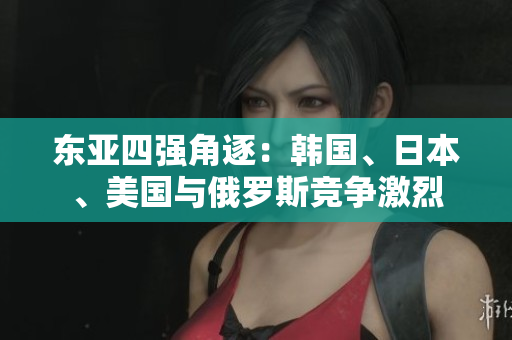 東亞四強(qiáng)角逐：韓國(guó)、日本、美國(guó)與俄羅斯競(jìng)爭(zhēng)激烈