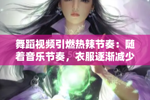 舞蹈視頻引燃熱辣節(jié)奏：隨著音樂節(jié)奏，衣服逐漸減少