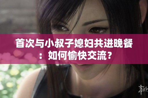 首次與小叔子媳婦共進(jìn)晚餐：如何愉快交流？