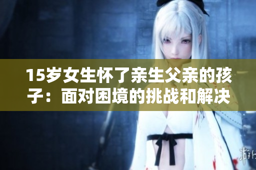 15歲女生懷了親生父親的孩子：面對(duì)困境的挑戰(zhàn)和解決方案