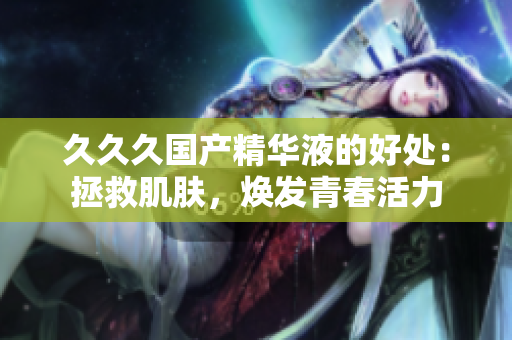久久久國(guó)產(chǎn)精華液的好處：拯救肌膚，煥發(fā)青春活力