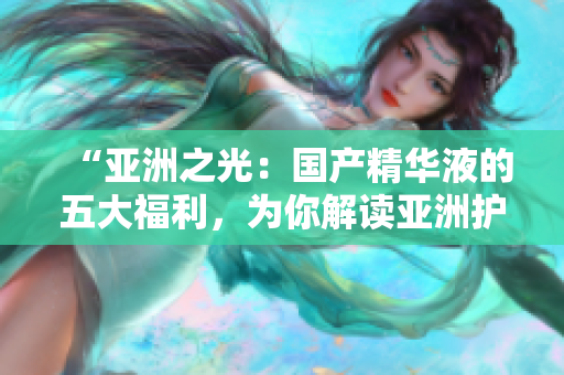“亞洲之光：國產(chǎn)精華液的五大福利，為你解讀亞洲護(hù)膚的秘密”