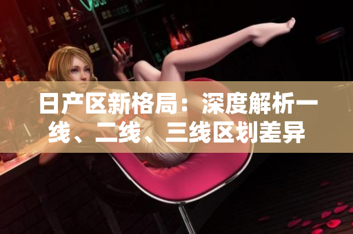 日產(chǎn)區(qū)新格局：深度解析一線、二線、三線區(qū)劃差異