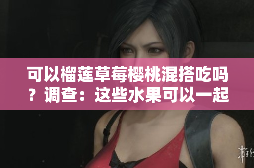 可以榴蓮草莓櫻桃混搭吃嗎？調(diào)查：這些水果可以一起組成美味組合嗎？