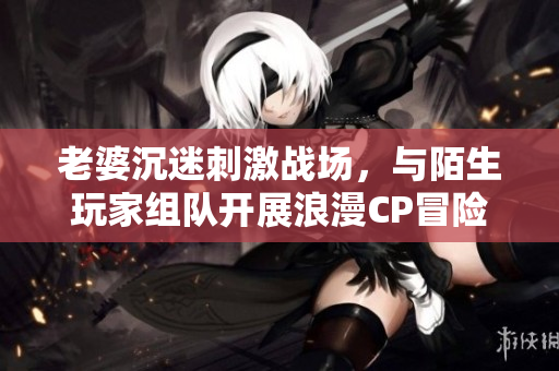 老婆沉迷刺激戰(zhàn)場，與陌生玩家組隊開展浪漫CP冒險！