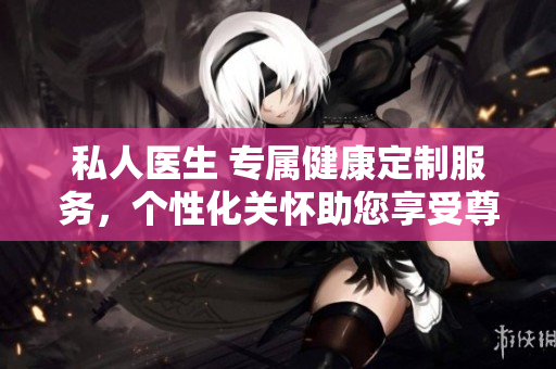 私人醫(yī)生 專屬健康定制服務(wù)，個性化關(guān)懷助您享受尊貴醫(yī)療體驗