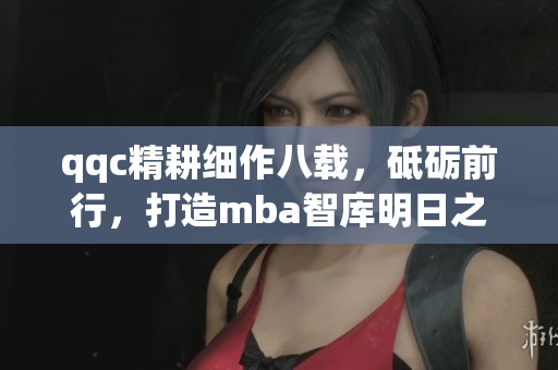 qqc精耕細(xì)作八載，砥礪前行，打造mba智庫明日之星
