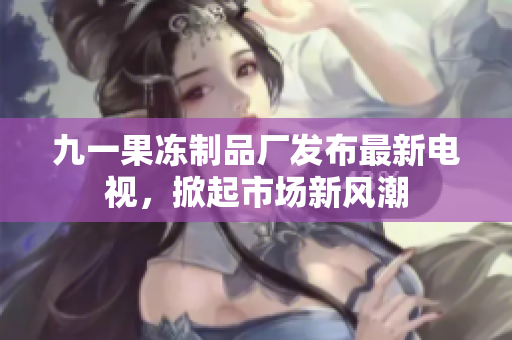 九一果凍制品廠發(fā)布最新電視，掀起市場(chǎng)新風(fēng)潮