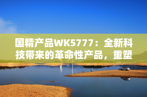 國(guó)精產(chǎn)品WK5777：全新科技帶來(lái)的革命性產(chǎn)品，重塑您的生活體驗(yàn)！
