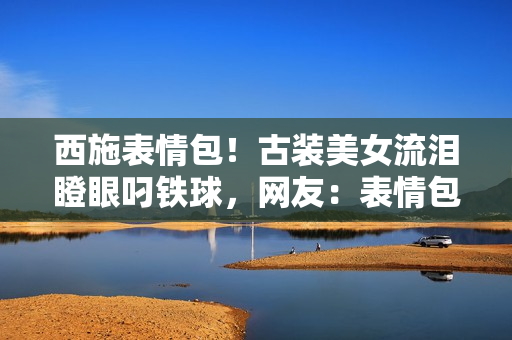 西施表情包！古裝美女流淚瞪眼叼鐵球，網(wǎng)友：表情包新寵兒！