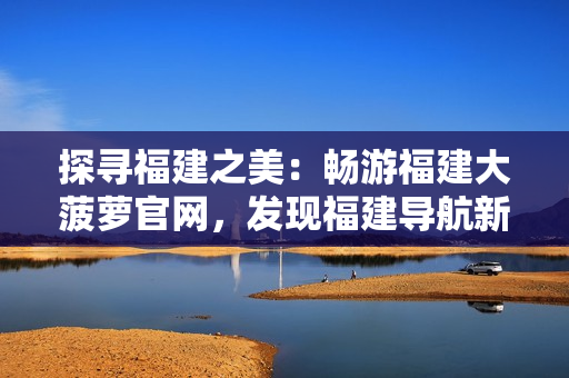 探尋福建之美：暢游福建大菠蘿官網(wǎng)，發(fā)現(xiàn)福建導(dǎo)航新樂趣