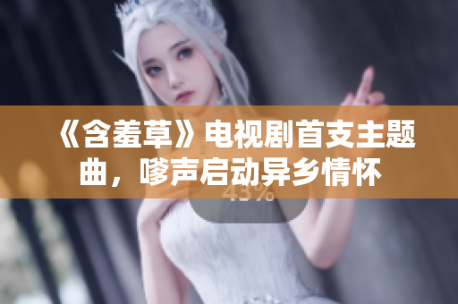 《含羞草》電視劇首支主題曲，嗲聲啟動(dòng)異鄉(xiāng)情懷