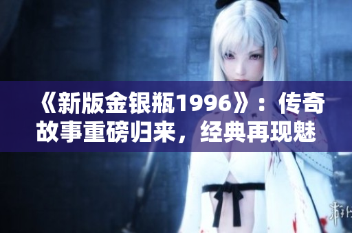 《新版金銀瓶1996》：傳奇故事重磅歸來，經(jīng)典再現(xiàn)魅力盛世