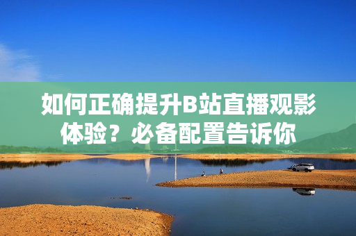 如何正確提升B站直播觀影體驗？必備配置告訴你