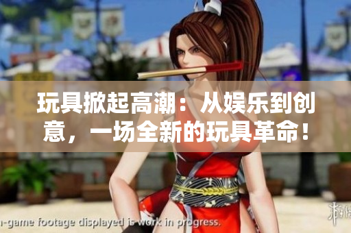 玩具掀起高潮：從娛樂到創(chuàng)意，一場全新的玩具革命！