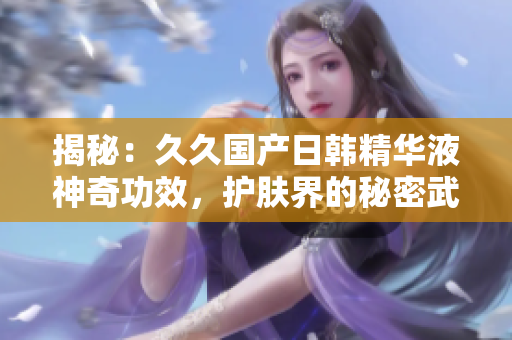 揭秘：久久國(guó)產(chǎn)日韓精華液神奇功效，護(hù)膚界的秘密武器
