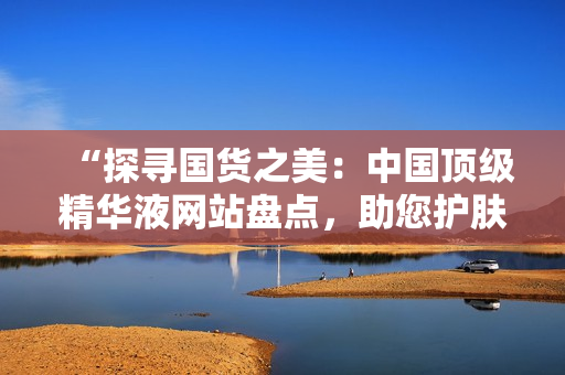 “探尋國(guó)貨之美：中國(guó)頂級(jí)精華液網(wǎng)站盤點(diǎn)，助您護(hù)膚達(dá)人之路！”