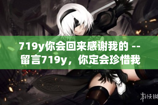 719y你會(huì)回來感謝我的 -- 留言719y，你定會(huì)珍惜我的陪伴