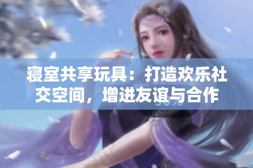 寢室共享玩具：打造歡樂(lè)社交空間，增進(jìn)友誼與合作